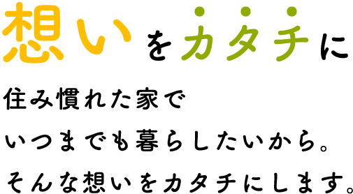 想いをカタチに住み慣れた家でいつまでも暮らしたいから。そんな想いをカタチにします。