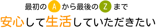 最初のAから最後のZまで 安心して生活していただきたい